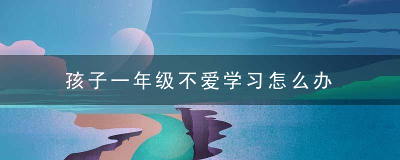 孩子一年级不爱学习怎么办 一年级的孩子不喜欢学习父母咋办呢